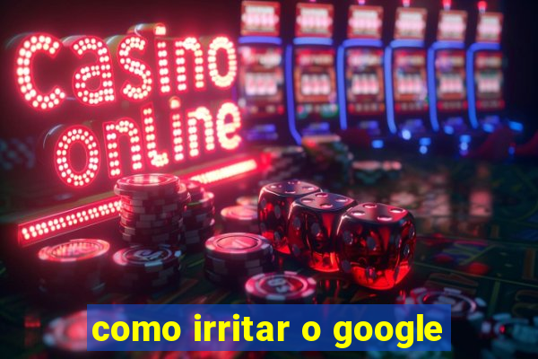 como irritar o google