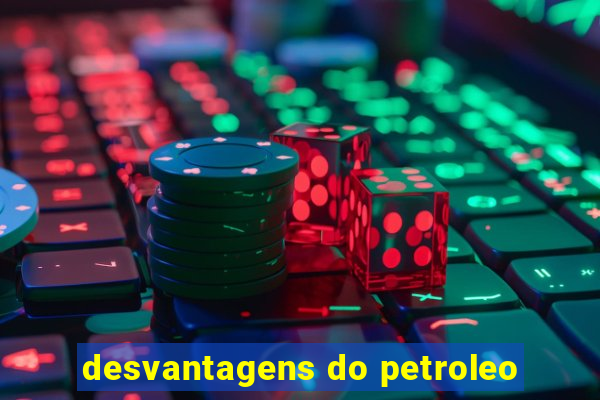 desvantagens do petroleo