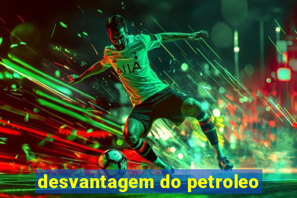 desvantagem do petroleo